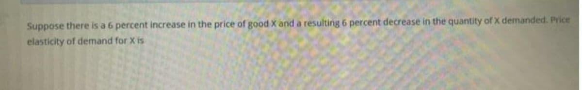 Suppose there is a 6 percent increase in the price of good X and a resulting 6 percent decrease in the quantity of X demanded. Price
elasticity of demand for X is
