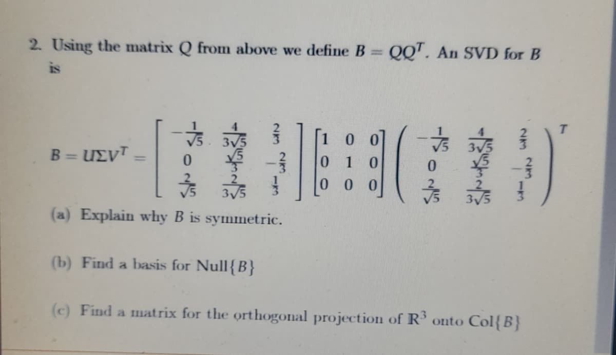 2. Using the matrix Q from above we define B QQ'. An SVD for B
is
B = UEVT
0 1 0
%3D
3V5
(a) Explain why B is symmetric.
(b) Find a basis for Null{B}
(c) Find a matrix for the orthogonal projection of R' onto Col{B}
