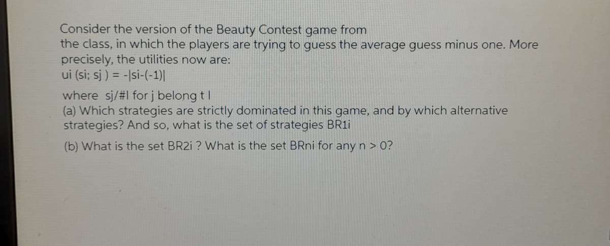 Consider the version of the Beauty Contest game from
the class, in which the players are trying to guess the average guess minus one. More
precisely, the utilities now are:
ui (si; sj ) = -|si-(-1)|
where sj/#l forj belong tI
(a) Which strategies are strictly dominated in this game, and by which alternative
strategies? And so, what is the set of strategies BR11
(b) What is the set BR21 ? What is the set BRni for any n > 0?
