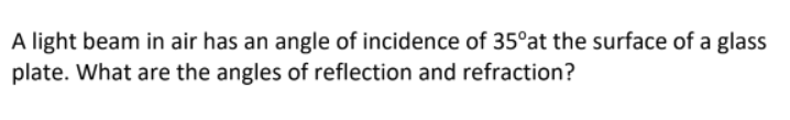 A light beam in air has an angle of incidence of 35°at the surface of a glass
plate. What are the angles of reflection and refraction?
