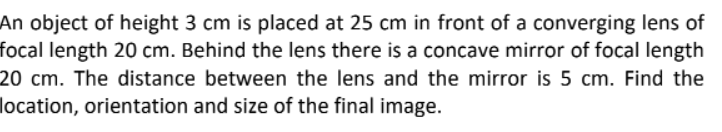 An object of height 3 cm is placed at 25 cm in front of a converging lens of
focal length 20 cm. Behind the lens there is a concave mirror of focal length
20 cm. The distance between the lens and the mirror is 5 cm. Find the
location, orientation and size of the final image.
