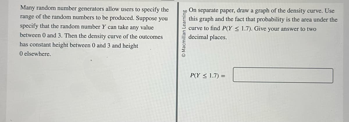 Many random number generators allow users to specify the
range of the random numbers to be produced. Suppose you
specify that the random number Y can take any value
between 0 and 3. Then the density curve of the outcomes
has constant height between 0 and 3 and height
O elsewhere.
Macmillan Learning
On separate paper, draw a graph of the density curve. Use
this graph and the fact that probability is the area under the
curve to find P(Y≤ 1.7). Give your answer to two
decimal places.
P(Y≤ 1.7) =