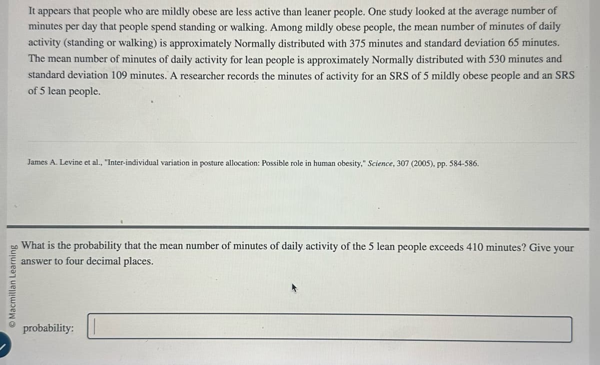 Macmillan Learning
It appears that people who are mildly obese are less active than leaner people. One study looked at the average number of
minutes per day that people spend standing or walking. Among mildly obese people, the mean number of minutes of daily
activity (standing or walking) is approximately Normally distributed with 375 minutes and standard deviation 65 minutes.
The mean number of minutes of daily activity for lean people is approximately Normally distributed with 530 minutes and
standard deviation 109 minutes. A researcher records the minutes of activity for an SRS of 5 mildly obese people and an SRS
of 5 lean people.
James A. Levine et al., "Inter-individual variation in posture allocation: Possible role in human obesity," Science, 307 (2005), pp. 584-586.
What is the probability that the mean number of minutes of daily activity of the 5 lean people exceeds 410 minutes? Give your
answer to four decimal places.
probability: