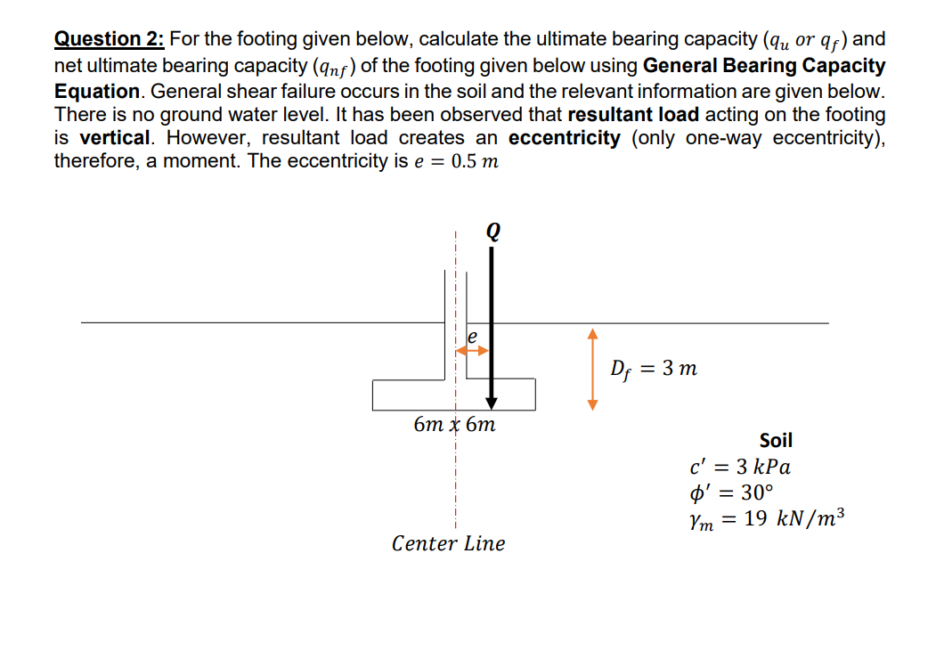 Question 2: For the footing given below, calculate the ultimate bearing capacity (q, or qf) and
net ultimate bearing capacity (qnf) of the footing given below using General Bearing Capacity
Equation. General shear failure occurs in the soil and the relevant information are given below.
There is no ground water level. It has been observed that resultant load acting on the footing
is vertical. However, resultant load creates an eccentricity (only one-way eccentricity),
therefore, a moment. The eccentricity is e = 0.5 m
le
Df = 3 m
6m x 6m
Soil
c' = 3 kPa
O' = 30°
Ym = 19 kN/m³
Center Line
