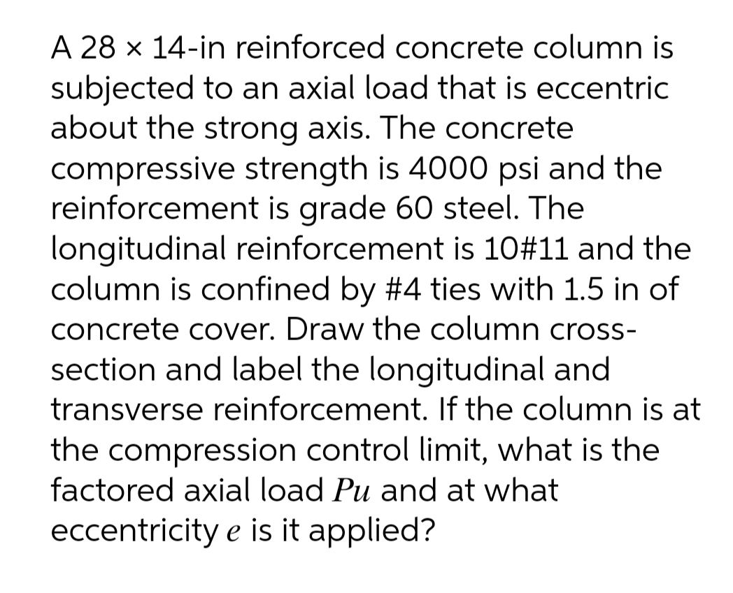 A 28 x 14-in reinforced concrete column is
subjected to an axial load that is eccentric
about the strong axis. The concrete
compressive strength is 4000 psi and the
reinforcement is grade 60 steel. The
longitudinal reinforcement is 10#11 and the
column is confined by #4 ties with 1.5 in of
concrete cover. Draw the column cross-
section and label the longitudinal and
transverse reinforcement. If the column is at
the compression control limit, what is the
factored axial load Pu and at what
eccentricity e is it applied?
