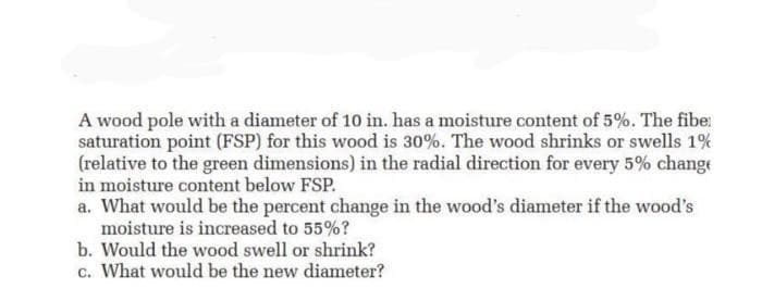 A wood pole with a diameter of 10 in. has a moisture content of 5%. The fibe
saturation point (FSP) for this wood is 30%. The wood shrinks or swells 1%
(relative to the green dimensions) in the radial direction for every 5% change
in moisture content below FSP.
a. What would be the percent change in the wood's diameter if the wood's
moisture is increased to 55%?
b. Would the wood swell or shrink?
c. What would be the new diameter?
