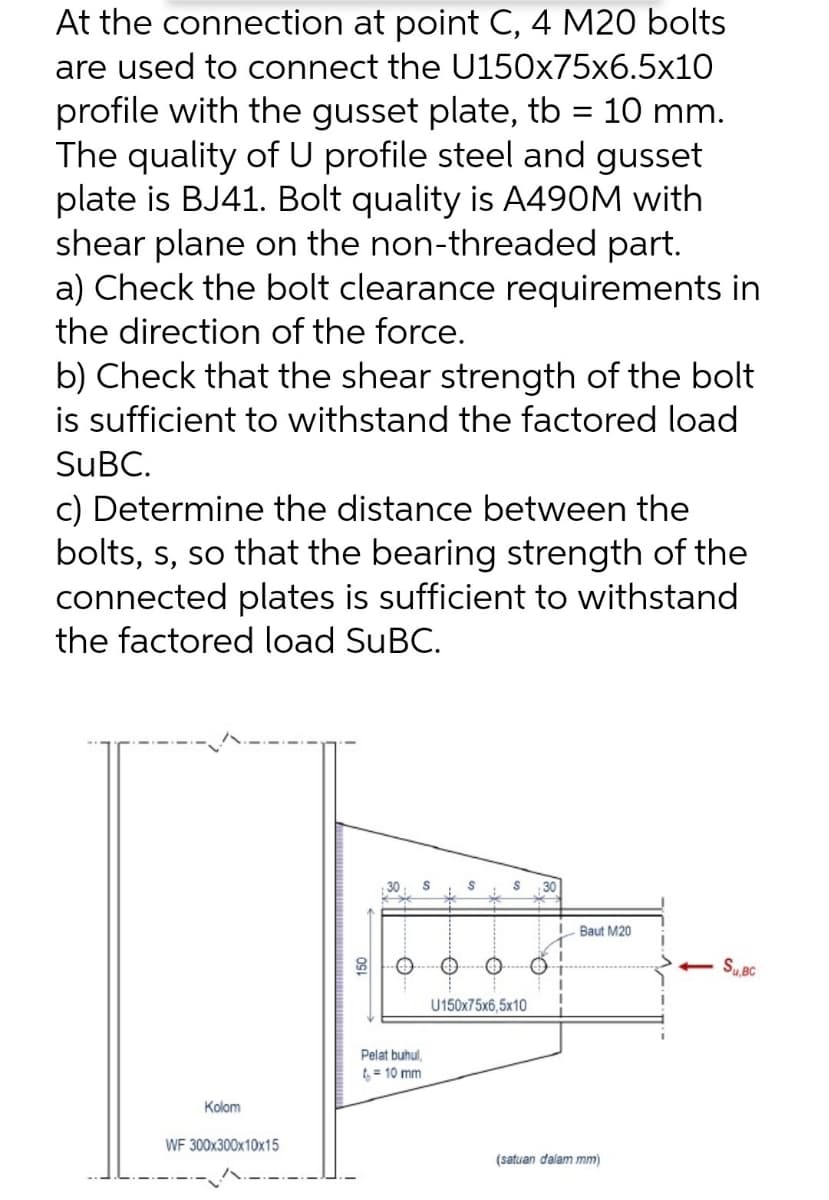 At the connection at point C, 4 M20 bolts
are used to connect the U150x75x6.5x10
profile with the gusset plate, tb = 10 mm.
The quality of U profile steel and gusset
plate is BJ41. Bolt quality is A490M with
shear plane on the non-threaded part.
a) Check the bolt clearance requirements in
the direction of the force.
b) Check that the shear strength of the bolt
is sufficient to withstand the factored load
SUBC.
c) Determine the distance between the
bolts, s, so that the bearing strength of the
connected plates is sufficient to withstand
the factored load SUBC.
Baut M20
- S, BC
U150x75x6,5x10
Pelat buhul,
t = 10 mm
Kolom
WF 300x300x10x15
(satuan dalam mm)
81
