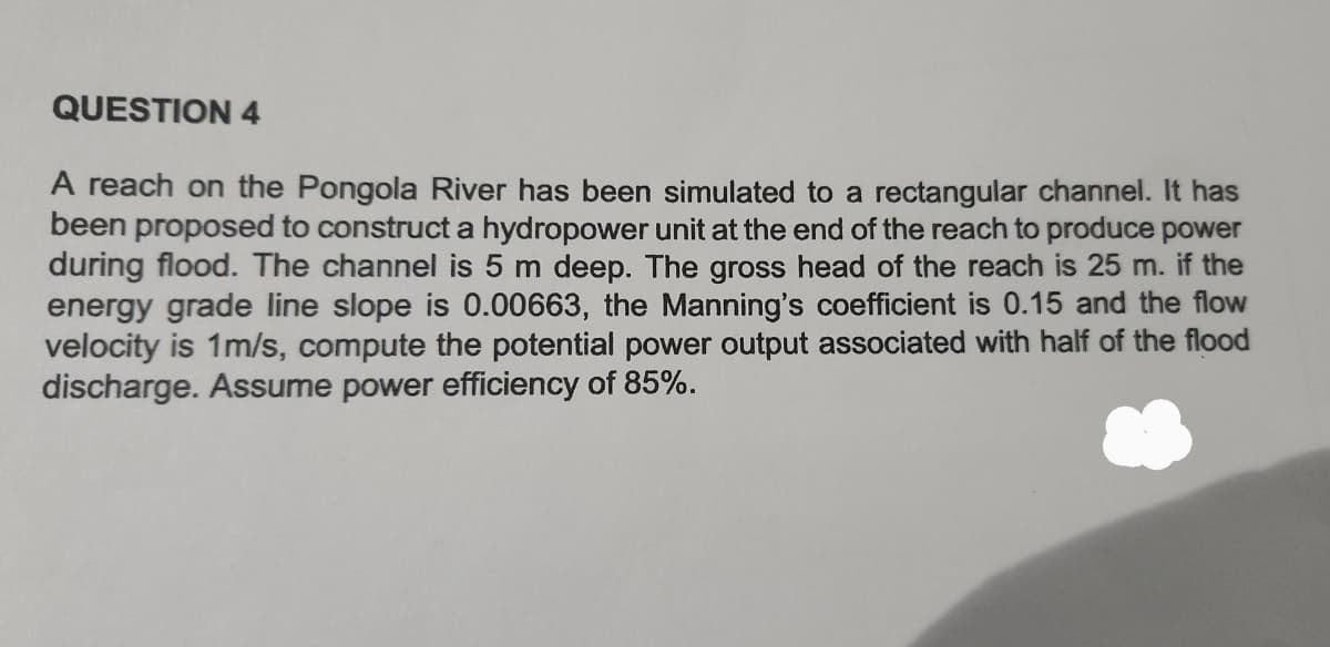 QUESTION 4
A reach on the Pongola River has been simulated to a rectangular channel. It has
been proposed to construct a hydropower unit at the end of the reach to produce power
during flood. The channel is 5 m deep. The gross head of the reach is 25 m. if the
energy grade line slope is 0.00663, the Manning's coefficient is 0.15 and the flow
velocity is 1m/s, compute the potential power output associated with half of the flood
discharge. Assume power efficiency of 85%.
