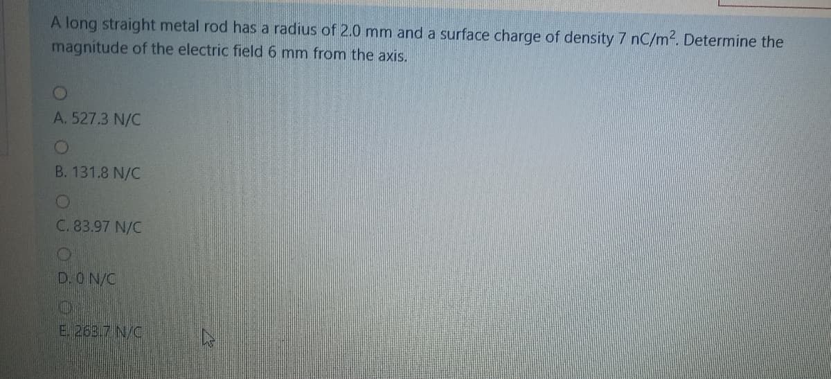 A long straight metal rod has a radius of 2.0 mm and a surface charge of density 7 nC/m. Determine the
magnitude of the electric field 6 mm from the axis.
A. 527.3 N/C
B. 131.8 N/C
C. 83.97 N/C
D.ON/C
E. 263.7 N/C
