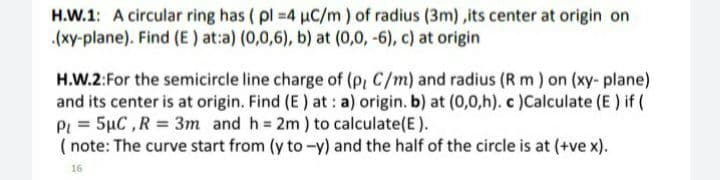 H.W.1: A circular ring has ( pl 4 uC/m) of radius (3m) ,its center at origin on
.(xy-plane). Find (E) at:a) (0,0,6), b) at (0,0, -6), c) at origin
H.W.2:For the semicircle line charge of (p, C/m) and radius (R m) on (xy- plane)
and its center is at origin. Find (E) at: a) origin. b) at (0,0,h). c )Calculate (E ) if (
Pi = 5µC ,R = 3m and h 2m) to calculate(E).
( note: The curve start from (y to-y) and the half of the circle is at (+ve x).
16
