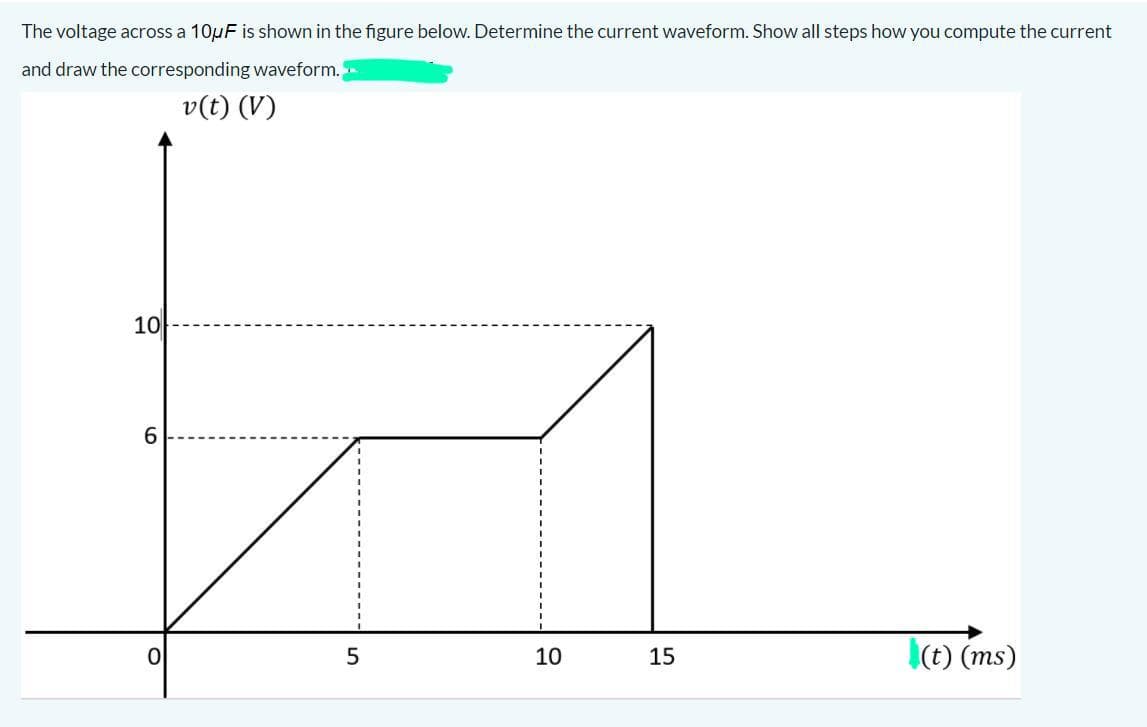 The voltage across a 10µF is shown in the figure below. Determine the current waveform. Show all steps how you compute the current
and draw the corresponding waveform.
v(t) (V)
10
6.
10
15
(t) (ms)
LO
