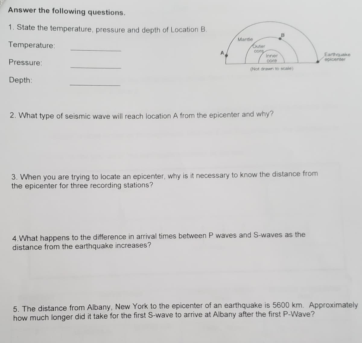 Answer the following questions.
1. State the temperature, pressure and depth of Location B.
Temperature:
Mantie
Outer
core
Earthquake
epicenter
Inner
Pressure:
core
(Not drawn to scale)
Depth:
2. What type of seismic wave will reach location A from the epicenter and why?
3. When you are trying to locate an epicenter, why is it necessary to know the distance from
the epicenter for three recording stations?
4.What happens to the difference in arrival times between P waves and S-waves as the
distance from the earthquake increases?
5. The distance from Albany, New York to the epicenter of an earthquake is 5600 km. Approximately
how much longer did it take for the first S-wave to arrive at Albany after the first P-Wave?
