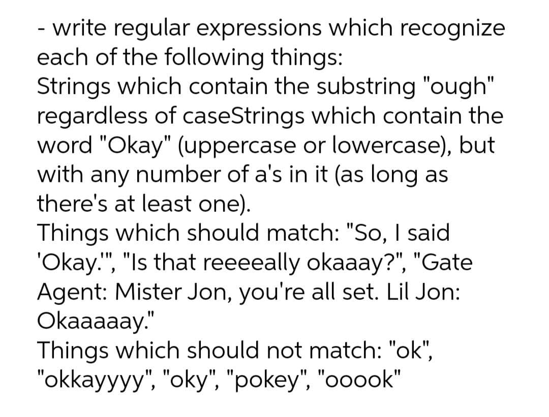 - write regular expressions which recognize
each of the following things:
Strings which contain the substring "ough"
regardless of caseStrings which contain the
word "Okay" (uppercase or lowercase), but
with any number of a's in it (as long as
there's at least one).
Things which should match: "So, I said
'Okay.", "Is that reeeeally okaaay?", "Gate
Agent: Mister Jon, you're all set. Lil Jon:
Okaaaaay."
Things which should not match: "ok",
"okkayyyy", "oky", "pokey", "ooook"
