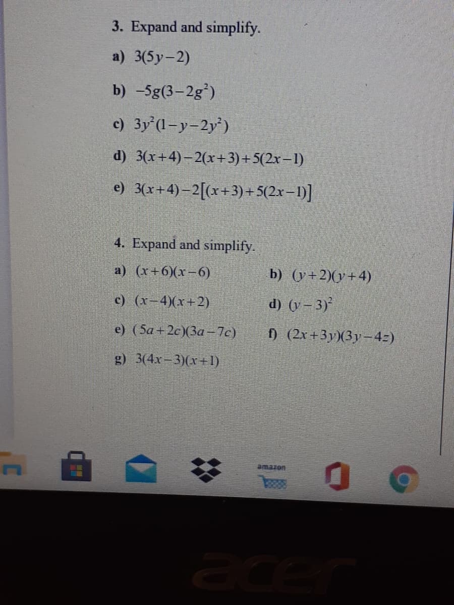 3. Expand and simplify.
a) 3(5y-2)
b) -5g(3-2g')
c) 3y (l=y=2y')
d) 3(x+4)–2(x+3)+ 5(2x–1)
e) 3(x+4)–2[(x+3)+ 5(2x–1)]
4. Expand and simplify.
a) (x+6)(x-6)
b) (y+2)(y+4)
c) (x-4)(x+2)
d) (y - 3)
e) (5a+2c)(3a-7c)
0 (2x+3yX3y-4=)
g) 3(4x-3)(x+1)
amazon
ace
