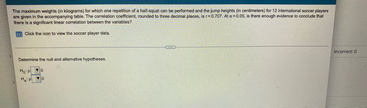 The maximum weights (in kilograms) for which one repetition of a half-squat can be performed and the jump heights (in centimeters) for 12 international soccer players
are given in the accompanying table. The correlation coefficient, rounded to three decimal places, is r= 0.707. At a = 0.05, is there enough evidence to conclude that
there is a significant linear correlation between the variables?
E Click the icon to view the soccer player data.
Incorrect: 0
Determine the null and alternative hypotheses.
Ho: P o
Ha: p
