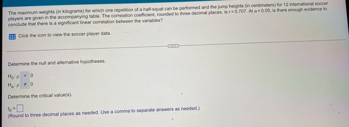 The maximum weights (in kilograms) for which one repetition of a half-squat can be performed and the jump heights (in centimeters) for 12 international soccer
players are given in the accompanying table. The correlation coefficient, rounded to three decimal places, is r=0.707. At & = 0.05, is there enough evidence to
conclude that there is a significant linear correlation between the variables?
Click the icon to view the soccer player data.
Determine the null and alternative hypotheses.
Ho:p = 0
Ha:p # 0
Determine the critical value(s).
to =
(Round to three decimal places as needed. Use a comma to separate answers as needed.)
