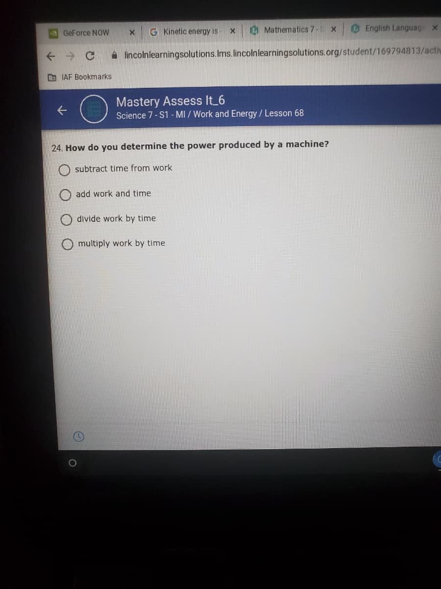 GeForce NOW
G Kinetic energy is
O Mathematics 7-5 x
English Language x
C.
A lincolnlearningsolutions.Ims.lincolnlearningsolutions.org/student/169794813/activ
b IAF Bookmarks
Mastery Assess It 6
Science 7- S1 - MI / Work and Energy/Lesson 68
24. How do you determine the power produced by a machine?
subtract time from work
add work and time
divide work by time
multiply work by time
