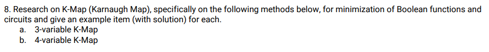 8. Research on K-Map (Karnaugh Map), specifically on the following methods below, for minimization of Boolean functions and
circuits and give an example item (with solution) for each.
a. 3-variable K-Map
b. 4-variable K-Map
