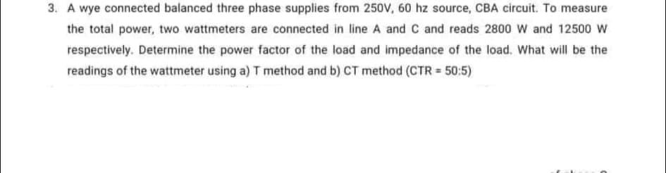 3. A wye connected balanced three phase supplies from 250V, 60 hz source, CBA circuit. To measure
the total power, two wattmeters are connected in line A and C and reads 2800 W and 12500 W
respectively. Determine the power factor of the load and impedance of the load. What will be the
readings of the wattmeter using a) T method and b) CT method (CTR = 50:5)
