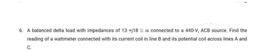 6. A balanced delta load with impedances of 13 +j18 Q is connected to a 440-V, ACB source. Find the
reading of a wattmeter connected with its current coil in line B and its potential colil across lines A and
C.
