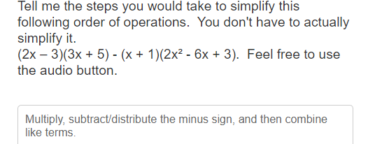 Tell me the steps you would take to simplify this
following order of operations. You don't have to actually
simplify it.
(2x − 3)(3x + 5) - (x + 1)(2x² - 6x + 3). Feel free to use
the audio button.
Multiply, subtract/distribute the minus sign, and then combine
like terms.