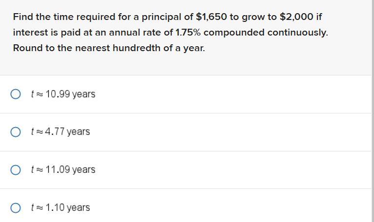 Find the time required for a principal of $1,650 to grow to $2,000 if
interest is paid at an annual rate of 1.75% compounded continuously.
Round to the nearest hundredth of a year.
Ot 10.99 years
O t 4.77 years
Ot 11.09 years
Ot 1.10 years