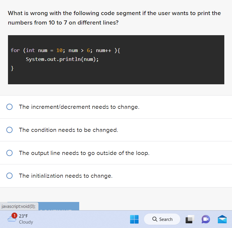 What is wrong with the following code segment if the user wants to print the
numbers from 10 to 7 on different lines?
for (int num
}
=
System.out.println(num);
10; num > 6; num++ ) {
The increment/decrement needs to change.
O The condition needs to be changed.
O The output line needs to go outside of the loop.
javascript:void(0);
1 23°F
O The initialization needs to change.
Cloudy
Q Search