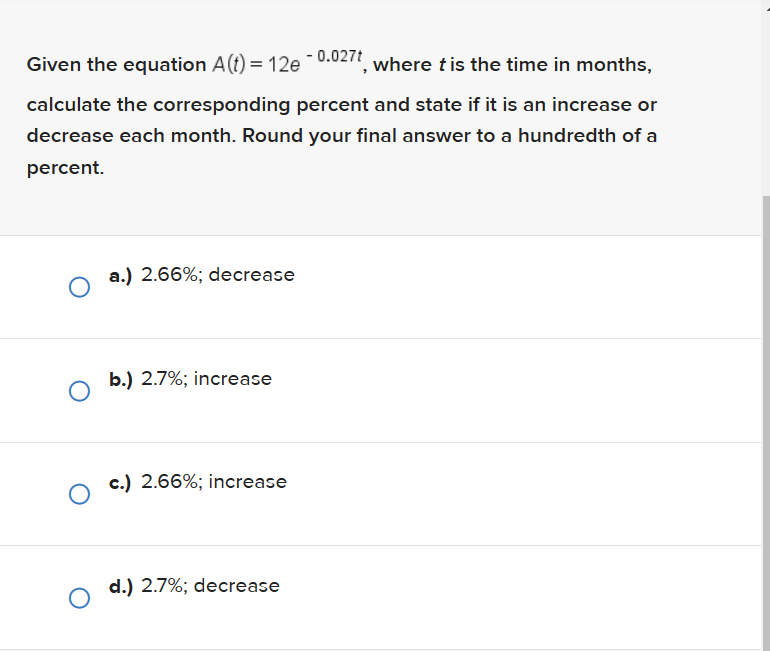 Given the equation A(t) = 12e -0.027t, where t is the time in months,
calculate the corresponding percent and state if it is an increase or
decrease each month. Round your final answer to a hundredth of a
percent.
a.) 2.66%; decrease
b.) 2.7%; increase
Oc.) 2.66%; increase
d.) 2.7%; decrease