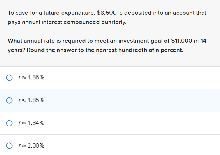 To save for a future expenditure, $8,500 is deposited into an account that
pays annual interest compounded quarterly.
What annual rate is required to meet an investment goal of $11,000 in 14
years? Round the answer to the nearest hundredth of a percent.
Or 1.86%
Or≈ 1.85%
Or 1.84%
Or≈ 2.00%