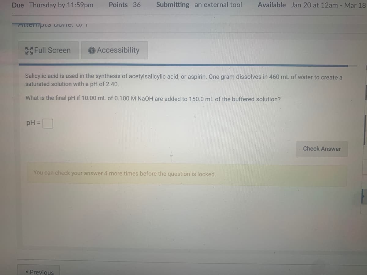 Due Thursday by 11:59pm
Points 36
Submitting an external tool
Available Jan 20 at 12am - Mar 18
Attempl5 uunt, UI
Full Screen
Accessibility
Salicylic acid is used in the synthesis of acetylsalicylic acid, or aspirin. One gram dissolves in 460 mL of water to create a
saturated solution with a pH of 2.40.
What is the final pH if 10.00 mL of 0.100 M NaOH are added to 150.0 mL of the buffered solution?
pH =
Check Answer
You can check your answer 4 more times before the question is locked.
« Previous
