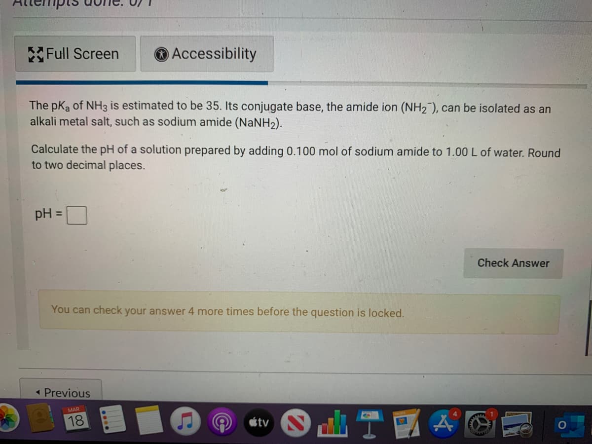 Full Screen
O Accessibility
The pKa of NH3 is estimated to be 35. Its conjugate base, the amide ion (NH2 ), can be isolated as an
alkali metal salt, such as sodium amide (NaNH2).
Calculate the pH of a solution prepared by adding 0.100 mol of sodium amide to 1.00 L of water. Round
to two decimal places.
pH =
%3D
Check Answer
You can check your answer 4 more times before the question is locked.
Previous
MAR
18
