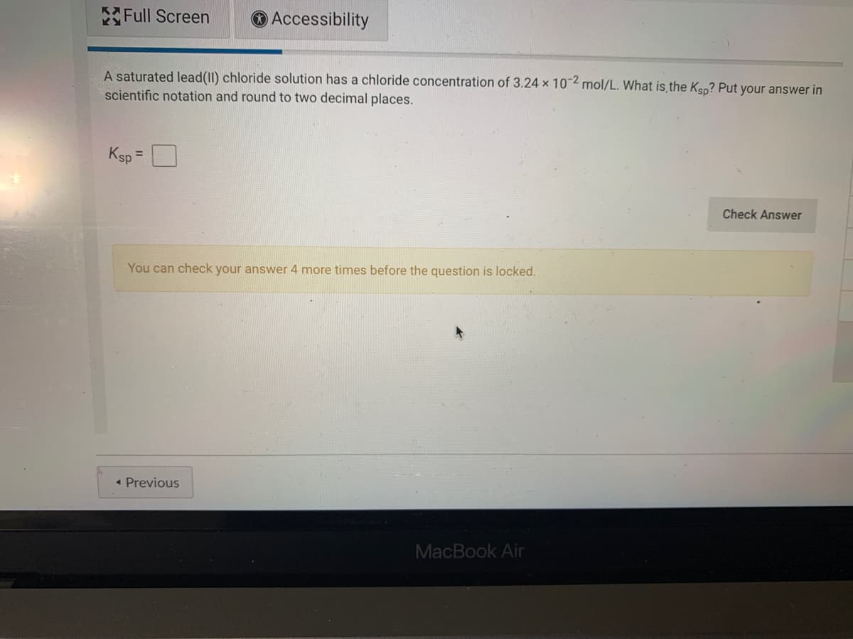 Full Screen
O Accessibility
A saturated lead(II) chloride solution has a chloride concentration of 3.24 x 10-2 mol/L. What is the Ksp? Put your answer in
scientific notation and round to two decimal places.
Ksp =
Check Answer
You can check your answer 4 more times before the question is locked.
• Previous
MacBook Air
