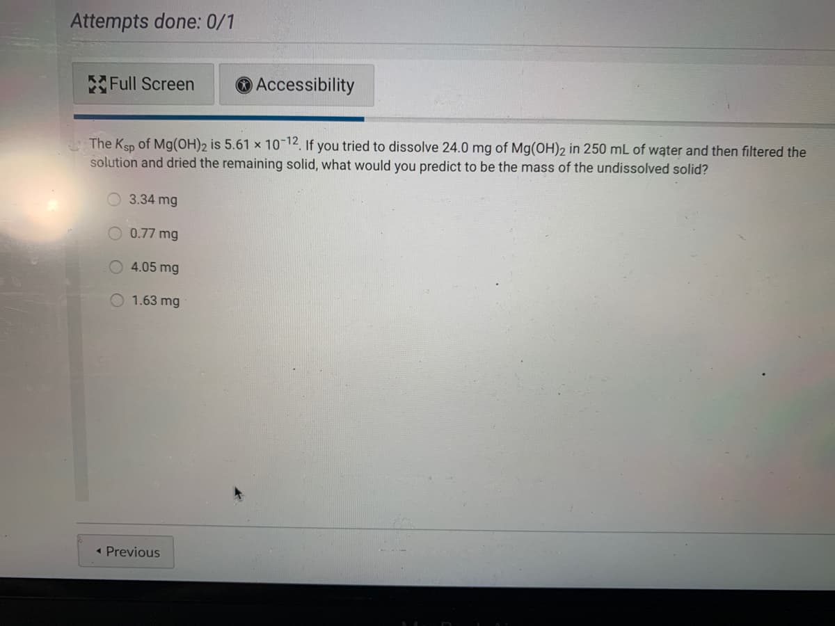 Attempts done: 0/1
Full Screen
O Accessibility
The Ksp of Mg(OH)2 is 5.61 x 10 12, If you tried to dissolve 24.0 mg of Mg(OH)2 in 250 mL of water and then filtered the
solution and dried the remaining solid, what would you predict to be the mass of the undissolved solid?
O 3.34 mg
0.77 mg
4.05 mg
1.63 mg
« Previous
