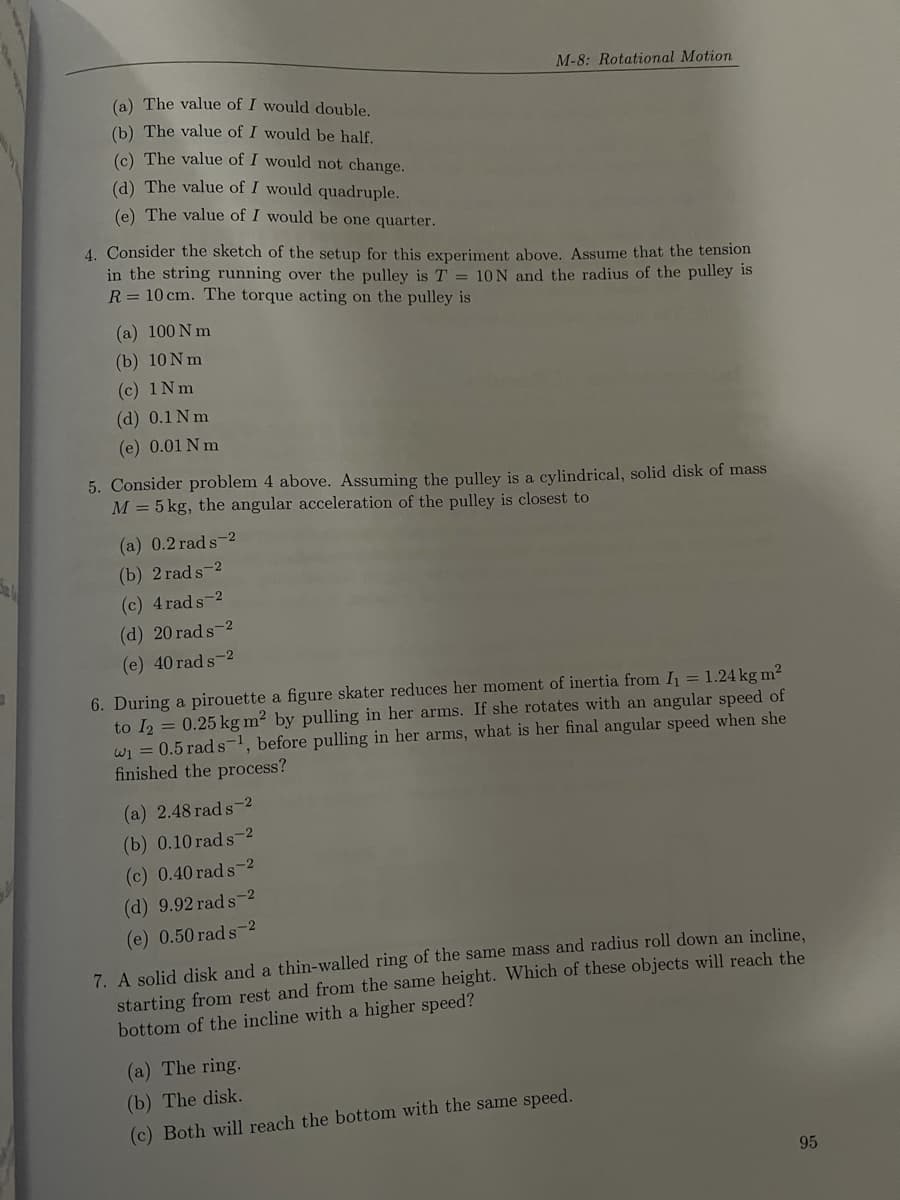 M-8: Rotational Motion
(a) The value of I would double.
(b) The value of I would be half.
(c) The value of I would not change.
(d) The value of I would quadruple.
(e) The value of I would be one quarter.
4. Consider the sketch of the setup for this experiment above. Assume that the tension
in the string running over the pulley is T = 10N and the radius of the pulley is
R = 10 cm. The torque acting on the pulley is
(a) 100 N m
(b) 10N m
(c) 1Nm
(d) 0.1 N m
(e) 0.01 N m
5. Consider problem 4 above. Assuming the pulley is a cylindrical, solid disk of mass
M = 5 kg, the angular acceleration of the pulley is closest to
(a) 0.2 rad s-2
(b) 2 rads-2
(c) 4 rads-2
(d) 20 rad s-2
(e) 40 rad s-2
6. During a pirouette a figure skater reduces her moment of inertia from I = 1.24 kg m2
to I2 = 0.25 kg m? by pulling in her arms. If she rotates with an angular speed of
wi = 0.5 rad s-1, before pulling in her arms, what is her final angular speed when she
finished the process?
(a) 2.48 rad s-2
(b) 0.10 rad s-2
(c) 0.40 rad s-2
(d) 9.92 rad s-2
(е) 0.50 гаd s-2
7. A solid disk and a thin-walled ring of the same mass and radius roll down an incline.
starting from rest and from the same height. Which of these objects will reach the
bottom of the incline with a higher speed?
(a) The ring.
(b) The disk.
(c) Both will reach the bottom with the same speed.
95
