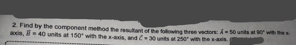 2. Find by the component method the resultant of the following three vectors: A= 50 units at 90° with the x-
B = 40 units at 150° with the x-axis, and C = 30 units at 250° with the x-axis. (
axis,
%3D
