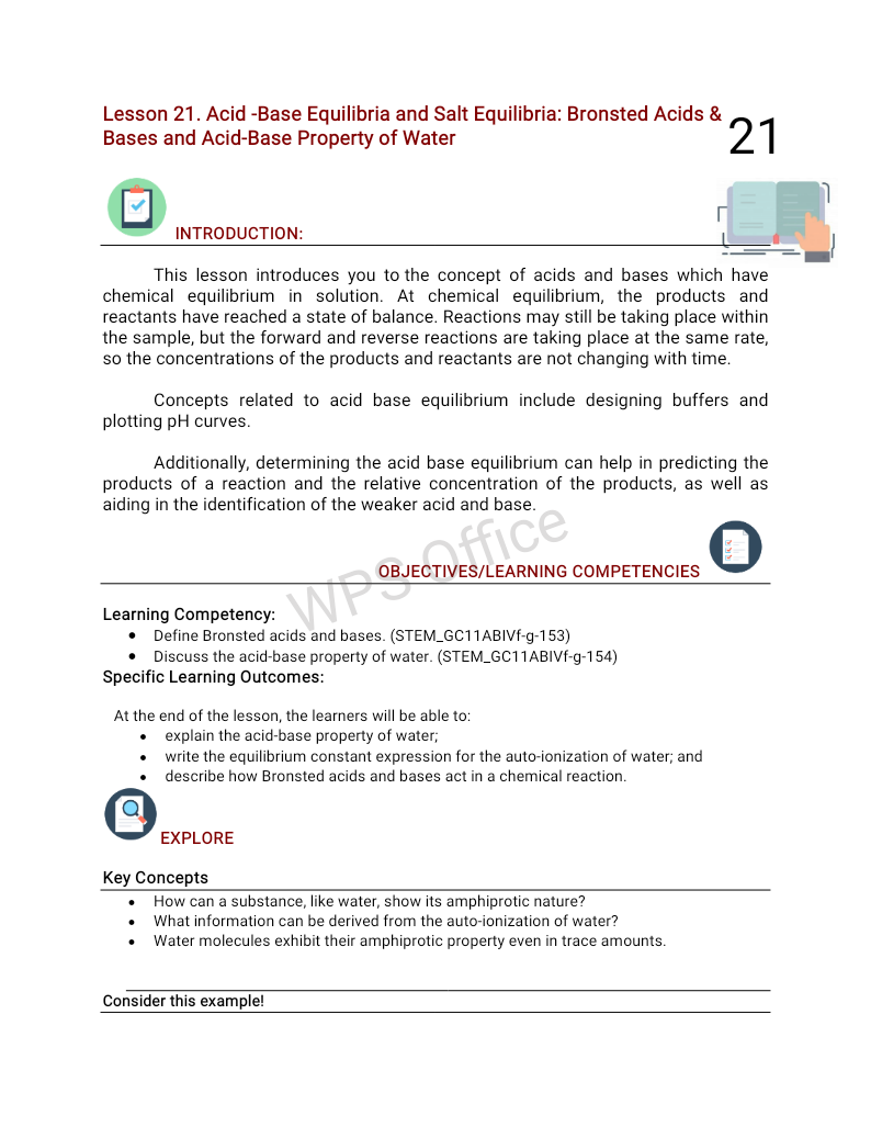 Lesson 21. Acid -Base Equilibria and Salt Equilibria: Bronsted Acids &
Bases and Acid-Base Property of Water
21
INTRODUCTION:
This lesson introduces you to the concept of acids and bases which have
chemical equilibrium in solution. At chemical equilibrium, the products and
reactants have reached a state of balance. Reactions may still be taking place within
the sample, but the forward and reverse reactions are taking place at the same rate,
so the concentrations of the products and reactants are not changing with time.
Concepts related to acid base equilibrium include designing buffers and
plotting pH curves.
Additionally, determining the acid base equilibrium can help in predicting the
products of a reaction and the relative concentration of the products, as well as
aiding in the identification of the weaker acid and base.
ffice
OBJECTIVES/LEARNING COMPETENCIES
Learning Competency:
• Define Bronsted acids and bases. (STEM_GC11ABIVF-g-153)
• Discuss the acid-base property of water. (STEM_GC11ABIVF-g-154)
Specific Learning Outcomes:
WPS
At the end of the lesson, the learners will be able to:
explain the acid-base property of water;
write the equilibrium constant expression for the auto-ionization of water; and
describe how Bronsted acids and bases act in a chemical reaction.
EXPLORE
Key Concepts
How can a substance, like water, show its amphiprotic nature?
What information can be derived from the auto-ionization of water?
Water molecules exhibit their amphiprotic property even in trace amounts.
Consider this example!
