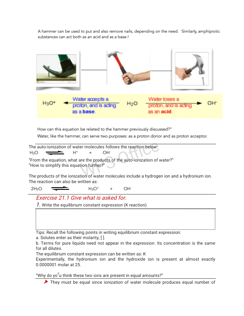 A hammer can be used to put and also remove nails, depending on the need. Similarly, amphiprotic
substances can act both as an acid and as a base.!
Water accepts a
proton, and is acting
Water loses a
proton, and is acting
as an acid.
H3O+
H20
OH-
as a base.
How can this equation be related to the hammer previously discussed?"
Water, like the hammer, can serve two purposes: as a proton donor and as proton acceptor.
The auto-ionization of water molecules follows the reaction below:
OH
H20
H*
"From the equation, what are the products of the auto-ionization of water?"
"How to simplify this equation further?"
The products of the ionization of water molecules include a hydrogen ion and a hydronium ion.
The reaction can also be written as:
2H20
H3O*
OH
Exercise 21.1 Give what is asked for.
1. Write the equilibrium constant expression (K reaction).
Tips: Recall the following points in writing equilibrium constant expression:
a. Solutes enter as their molarity, [].
b. Terms for pure liquids need not appear in the expression. Its concentration is the same
for all dilutes.
The equilibrium constant expression can be written as: K
Experimentally, the hydronium ion and the hydroxide ion is present at almost exactly
0.0000001 molar at 25.
"Why do yo'u think these two ions are present in equal amounts?"
> They must be equal since ionization of water molecule produces equal number of
