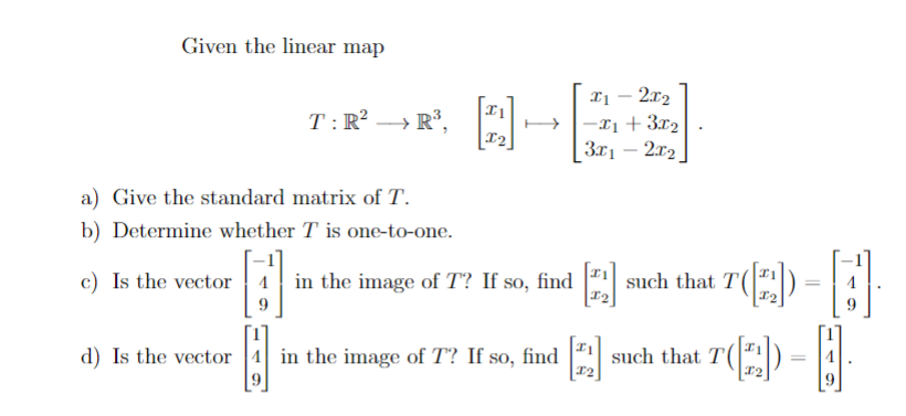 Given the linear map
T: R² R³.
a) Give the standard matrix of T.
b) Determine whether T is one-to-one.
x1 - 2x₂
→→→x₁ + 3x₂
3x₁2x₂
c) Is the vector in the image of T? If so, find [2₂] such that T([2])
d) Is the vector 4 in the image of T? If so, find
I2
T-A
[]
T(2)
such that