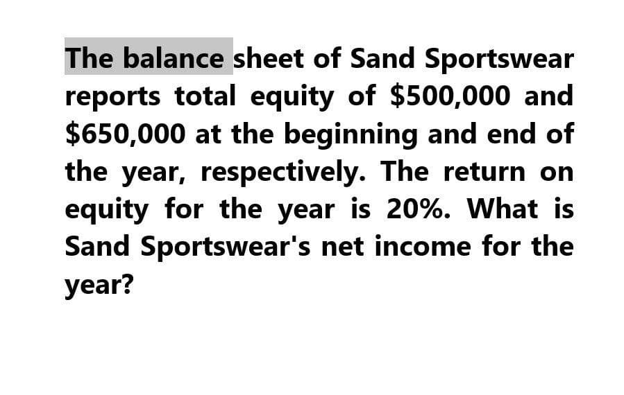 The balance sheet of Sand Sportswear
reports total equity of $500,000 and
$650,000 at the beginning and end of
the year, respectively. The return on
equity for the year is 20%. What is
Sand Sportswear's net income for the
year?