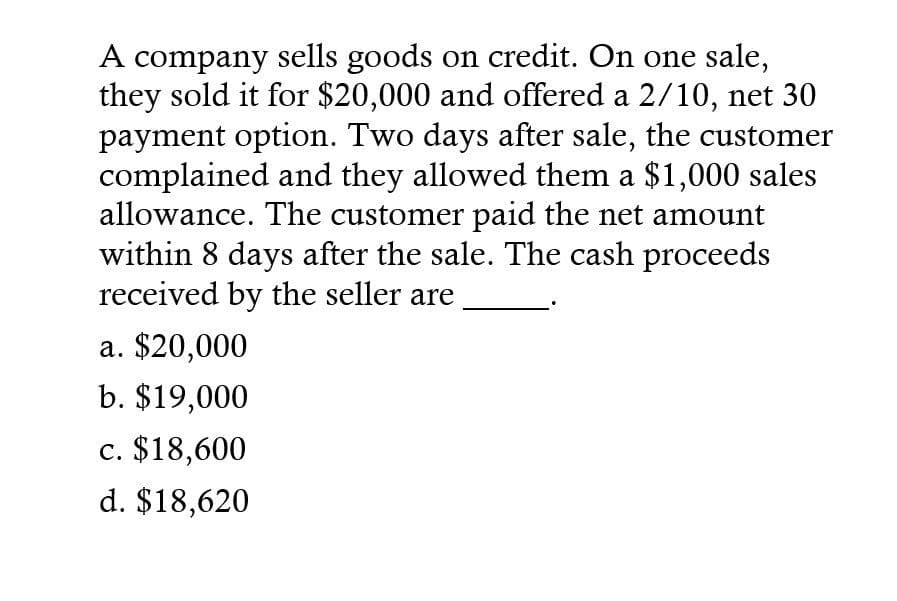 A company sells goods on credit. On one sale,
they sold it for $20,000 and offered a 2/10, net 30
payment option. Two days after sale, the customer
complained and they allowed them a $1,000 sales
allowance. The customer paid the net amount
within 8 days after the sale. The cash proceeds
received by the seller are
a. $20,000
b. $19,000
c. $18,600
d. $18,620