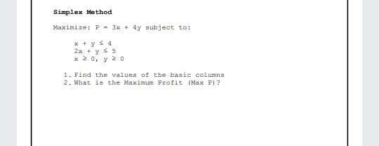 Simplex Method
Maximize: P - 3x + 4y subject to:
* + y s 4
2x + y s 5
x 2 0, y 2 O
1. Find the values of the basic columns
2. What is the Maximum Profit (Max P) ?
