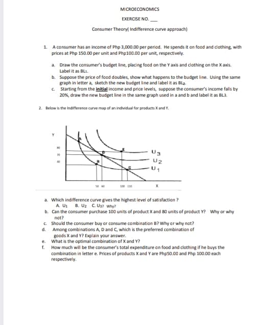 MICROECONOMICS
EXERCISE NO.
Consumer Theoryl Indifference curve approach)
1. A consumer has an income of Php 3,000.00 per periad. He spends it an faad and clothing, with
prices at Php 150.00 per unit and Php100.00 per unit, respectively.
a. Draw the consumer's budget line, placing food on the Y axis and clothing on the X axis.
Label it as BL1.
b. Suppose the price of faad doubles, show what happens to the budget line. Using the same
graph in letter a, sketch the new budget line and label it as BL2-
c. Starting from the initial income and price levels, suppose the consumer's income falls by
20%, draw the new budget line in the same graph used in a and b and label it as BL3.
2. Below is the Indifference curve map of an individual for products X and Y.
U3
20
U2
40
50 0
100 110
a. Which indifference curve gives the highest level of satisfaction ?
A. U1
b. Can the consumer purchase 100 units of product X and 80 units of product Y? Why or why
nat?
c. Should the consumer buy or consume combination B? Why ar why nat?
Among combinations A, D and C, which is the preferred combination af
goads X and Y? Explain your answer.
e. What is the optimal combination of X and Y?
f. How much will be the consumer's total expenditure an food and clothing if he buys the
combination in letter e. Prices of products X and Y are Php50.00 and Php 100.00 each
respectively.
B. U2 CU3? Why?
d.
BR
