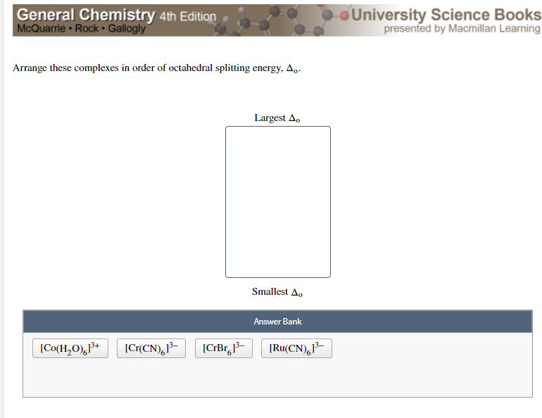 General Chemistry 4th Edition
McQuarrie Rock• Gallogly
University Science Books
presented by Macmillan Learning
Arrange these complexes in order of octahedral splitting energy, A..
Largest A,
Smallest A.
Answer Bank
[Co(H,O),+
[Cr(CN),1-
[CrBr,}-
[Ru(CN),-
