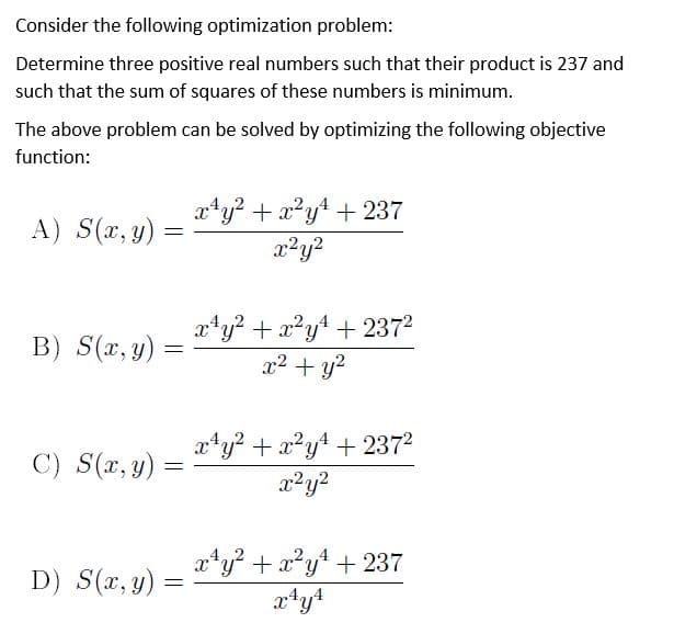 Consider the following optimization problem:
Determine three positive real numbers such that their product is 237 and
such that the sum of squares of these numbers is minimum.
The above problem can be solved by optimizing the following objective
function:
xty? + x?yt + 237
A) S(x, y)
x*y? + x?yt + 2372
x2 + y?
B) S(x, y)
C) S(x, y) =
x*y? + x?y4 + 2372
x²y?
aty? + x?y* + 237
,2,,4
D) S(x, y)
