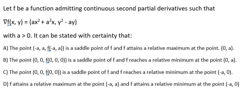 Let f be a function admitting continuous second partial derivatives such that
Vf(x, y) = (ax?+ a?x, y? - ay)
with a > 0. It can be stated with certainty that:
A) The point (-a, a, f(-a, a)) is a saddle point of f and f attains a relative maximum at the point. (0, a).
B) The point (0, 0, f(0, 0, 0)) is a saddle point of f and f reaches a relative minimum at the point (0, a).
C) The point (0, 0, f(0, 0)) is a saddle point of f and f reaches a relative minimum at the point (-a, 0).
D) f attains a relative maximum at the point (-a, a) and f attains a relative minimum at the point (-a, 0)
