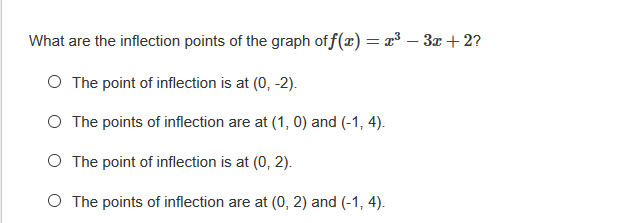 What are the inflection points of the graph of f(x) = x³ – 3x + 2?
O The point of inflection is at (0, -2).
O The points of inflection are at (1, 0) and (-1, 4).
O The point of inflection is at (0, 2).
O The points of inflection are at (0, 2) and (-1, 4).
