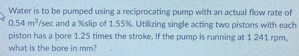 Water is to be pumped using a reciprocating pump with an actual flow rate of
0.54 m /sec and a %slip of 1.55%. Utilizing single acting two pistons with each
piston has a bore 1.25 times the stroke, If the pump is running at 1 241 rpm,
what is the bore in mm?
