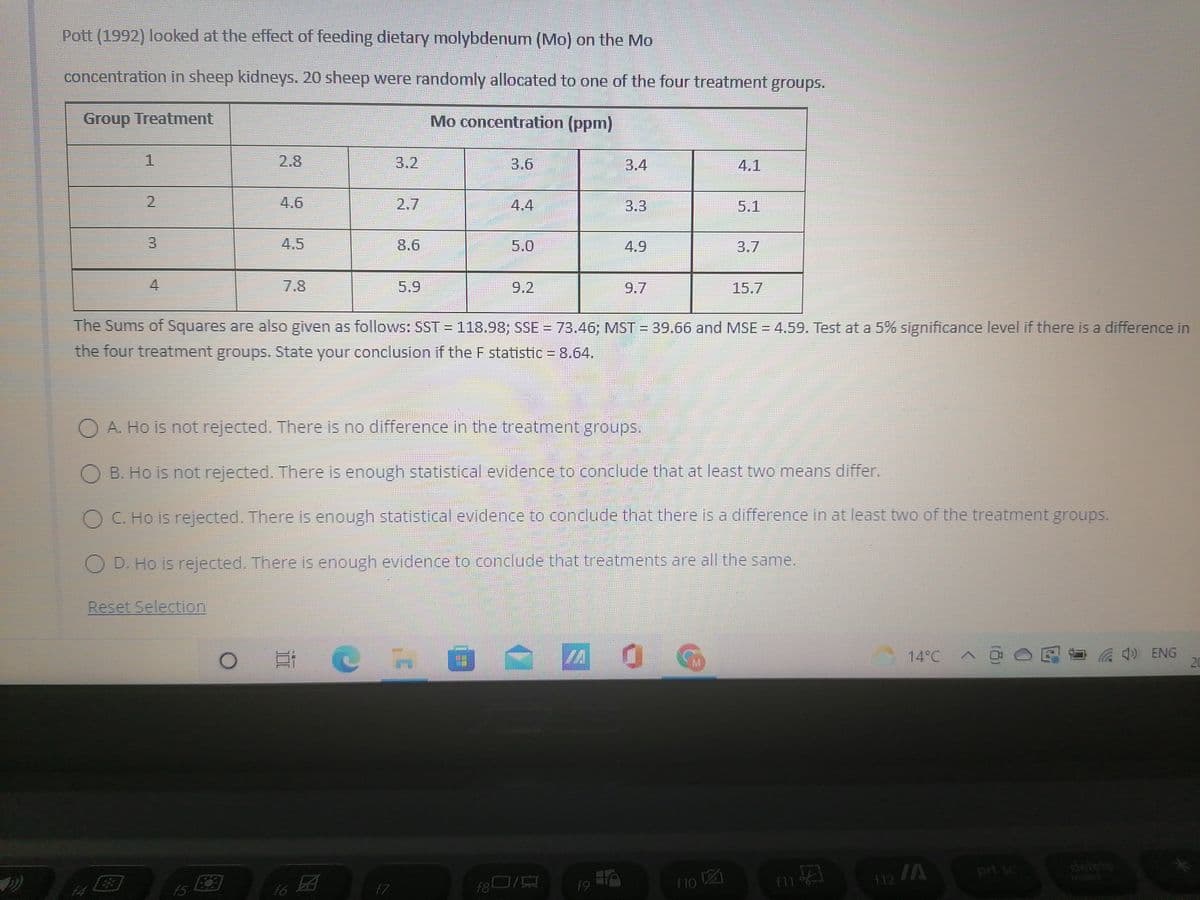 Pott (1992) looked at the effect of feeding dietary molybdenum (Mo) on the Mo
concentration in sheep kidneys. 20 sheep were randomly allocated to one of the four treatment groups.
thiass
Group Treatment
Mo concentration (ppm)
3.4
4.1
3.3
5.1
3
8.6
4.9
7.8
9.7
15.7
The Sums of Squares are also given as follows: SST = 118.98; SSE = 73.46; MST = 39.66 and MSE = 4.59. Test at a 5% significance level if there is a difference in
the four treatment groups. State your conclusion if the F statistic = 8.64.
E
O A. Ho is not rejected. There is no difference in the treatment groups.
OB. Ho is not rejected. There is enough statistical evidence to conclude that at least two means differ.
O C. Ho is rejected. There is enough statistical evidence to conclude that there is a difference in at least two of the treatment groups.
OD. Ho is rejected. There is enough evidence to conclude that treatments are all the same.
Reset Selection
ECH
MA
0
CEF
ENG
3
17
f6
f7
M
15
f80/
f9
ZO
f10 12
f11
f12 /A
prt sc
20