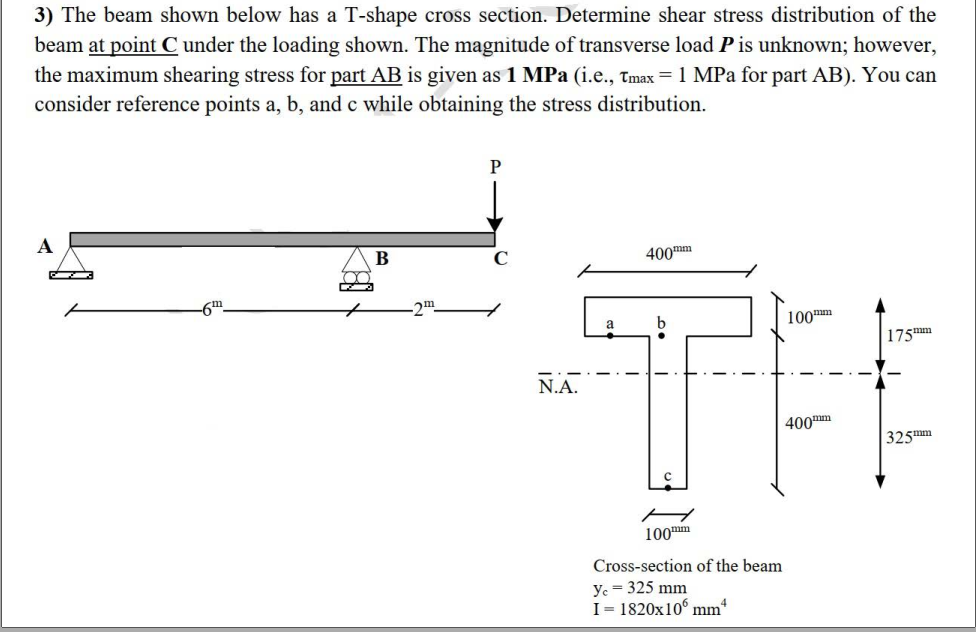 3) The beam shown below has a T-shape cross section. Determine shear stress distribution of the
beam at point C under the loading shown. The magnitude of transverse load P is unknown; however,
the maximum shearing stress for part AB is given as 1 MPa (i.e., Tmax = 1 MPa for part AB). You can
consider reference points a, b, and c while obtaining the stress distribution.
A
B
400mm
-2m
100m
| 175mm
N.A.
400mm
325mm
100m
Cross-section of the beam
ye = 325 mm
I= 1820x10 mm
