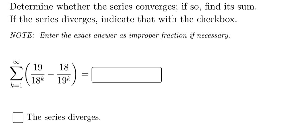 Determine whether the series converges; if so, find its sum.
If the series diverges, indicate that with the checkbox.
NOTE: Enter the exact answer as improper fraction if necessary.
19
18
18k
19k
k=1
The series diverges.
